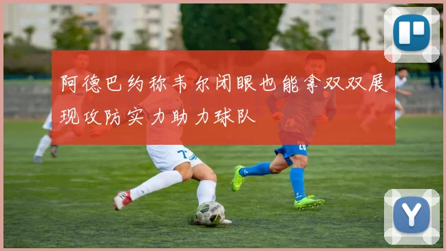 阿德巴约称韦尔闭眼也能拿双双展现攻防实力助力球队