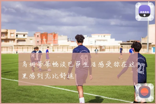 乌姆蒂蒂畅谈巴萨生活感受称在这里感到无比舒适