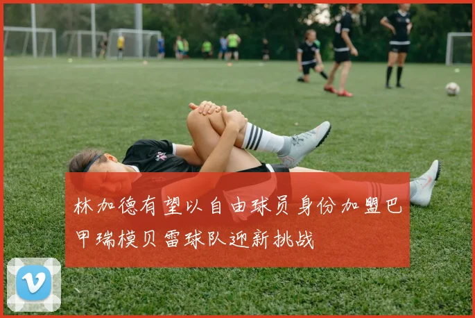林加德有望以自由球员身份加盟巴甲瑞模贝雷球队迎新挑战