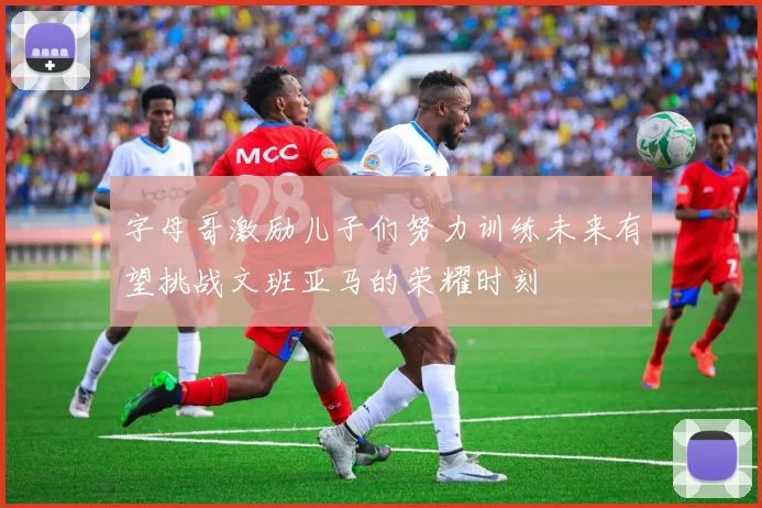 字母哥激励儿子们努力训练未来有望挑战文班亚马的荣耀时刻