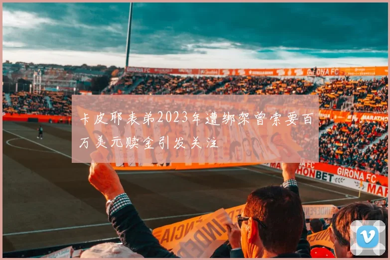 卡皮耶表弟2023年遭绑架曾索要百万美元赎金引发关注