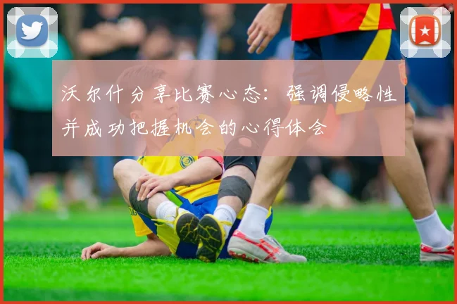 沃尔什分享比赛心态：强调侵略性并成功把握机会的心得体会