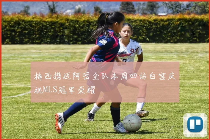 梅西携迈阿密全队本周四访白宫庆祝MLS冠军荣耀