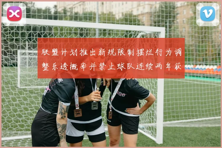 联盟计划推出新规限制摆烂行为调整乐透概率并禁止球队连续两年获得前四选秀权