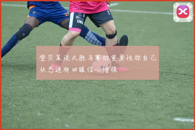 登贝莱谈大胜马赛的重要性称自己状态逐渐回暖信心增强
