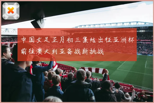 中国女足正月初三集结出征亚洲杯前往澳大利亚备战新挑战