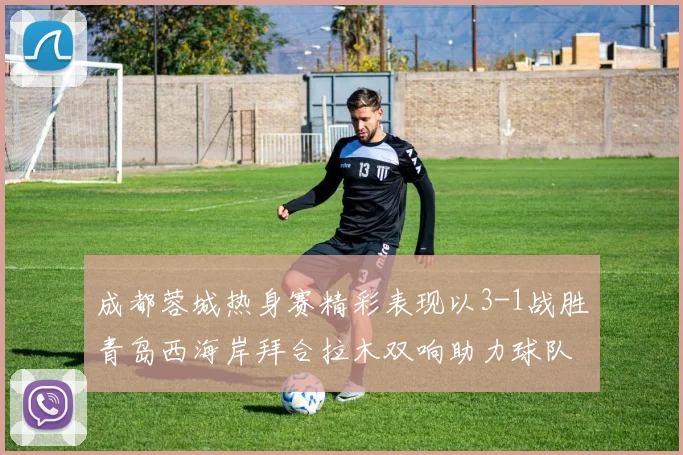 成都蓉城热身赛精彩表现以3-1战胜青岛西海岸拜合拉木双响助力球队胜利