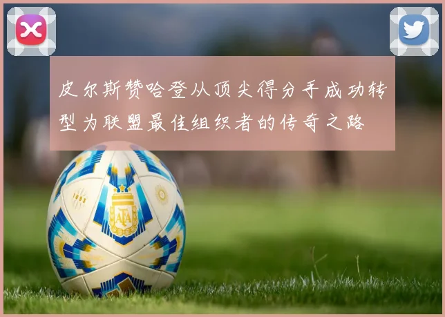 皮尔斯赞哈登从顶尖得分手成功转型为联盟最佳组织者的传奇之路