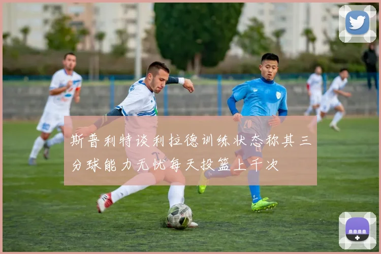 斯普利特谈利拉德训练状态称其三分球能力无忧每天投篮上千次