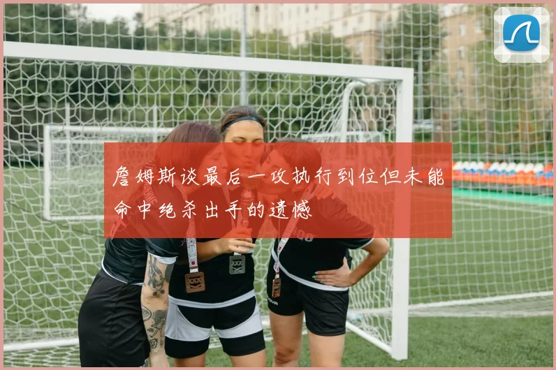 詹姆斯谈最后一攻执行到位但未能命中绝杀出手的遗憾