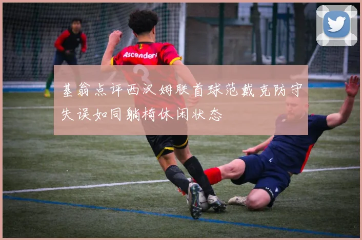 基翁点评西汉姆联首球范戴克防守失误如同躺椅休闲状态