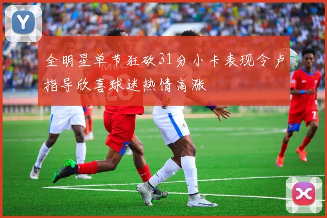 全明星单节狂砍31分小卡表现令卢指导欣喜球迷热情高涨