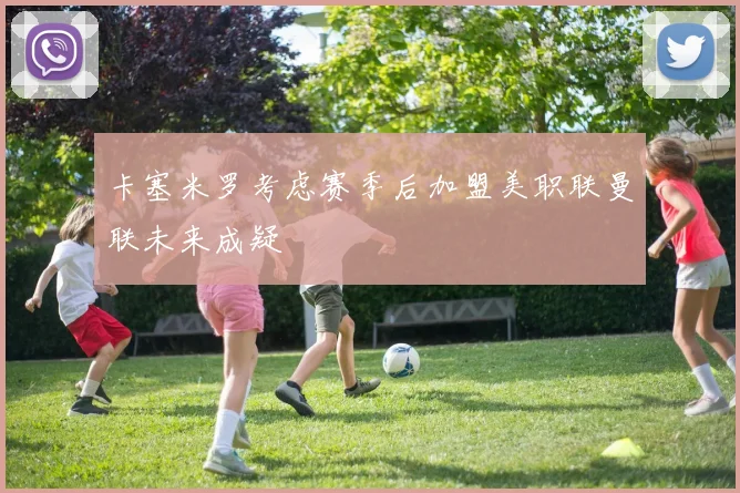 卡塞米罗考虑赛季后加盟美职联曼联未来成疑