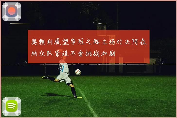 奥赖利展望争冠之路主场对决阿森纳众队紧追不舍挑战加剧