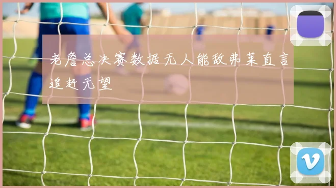 老詹总决赛数据无人能敌弗莱直言追赶无望
