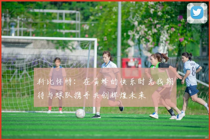 科比怀特：在黄蜂的快乐时光我期待与球队携手共创辉煌未来