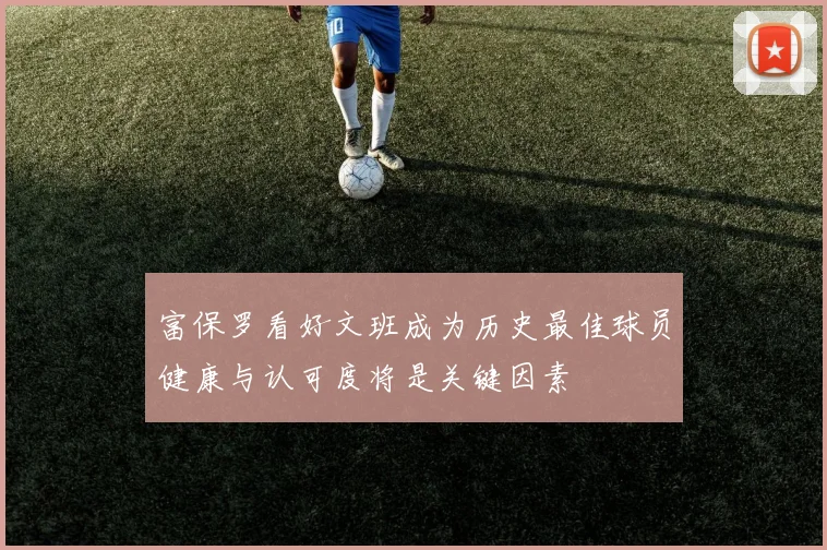 富保罗看好文班成为历史最佳球员健康与认可度将是关键因素